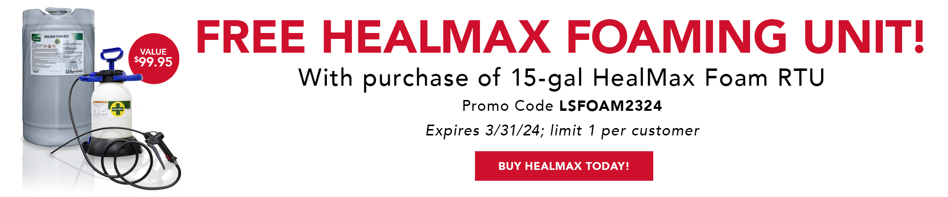 FREE HEALMAX FOAMING UNIT! With purchase of 15-gal HealMax Foam RTU Promo Code LSFOAM2324 Expires 3/31/24; limit 1 per customer (Value 99.95) Buy HealMax today!